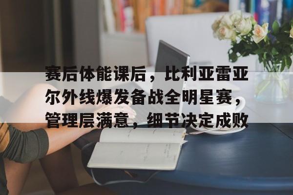 mk体育官网-关于赛后体能课后，比利亚雷亚尔外线爆发备战全明星赛，管理层满意，细节决定成败的信息