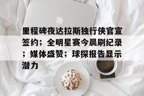 mk体育娱乐-里程碑夜达拉斯独行侠官宣签约；全明星赛今晨刷纪录；媒体盛赞；球探报告显示潜力的简单介绍