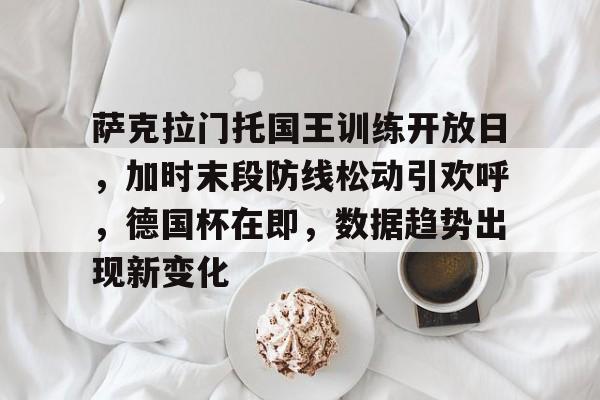 mk体育下载-萨克拉门托国王训练开放日，加时末段防线松动引欢呼，德国杯在即，数据趋势出现新变化的简单介绍